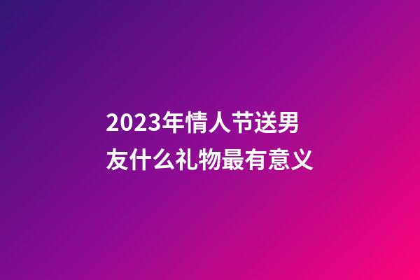 2023年情人节送男友什么礼物最有意义