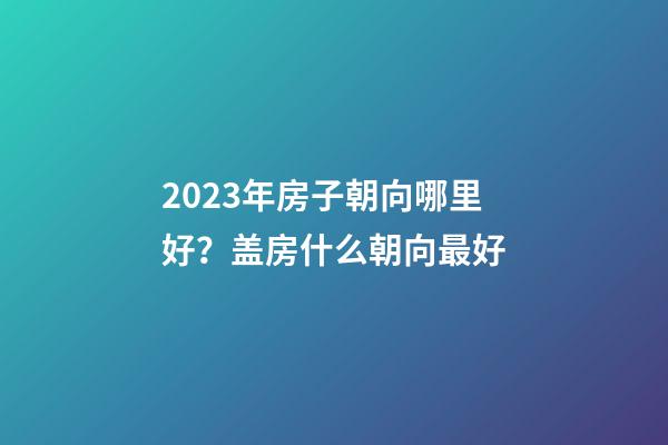 2023年房子朝向哪里好？盖房什么朝向最好