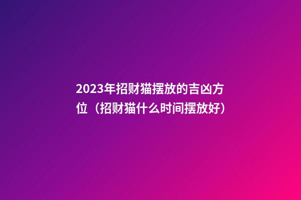 2023年招财猫摆放的吉凶方位（招财猫什么时间摆放好）