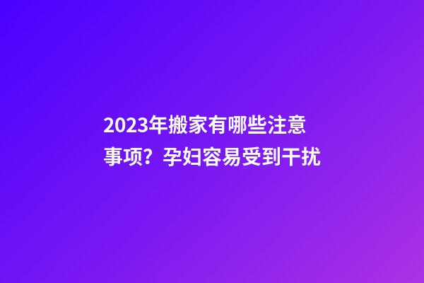 2023年搬家有哪些注意事项？孕妇容易受到干扰