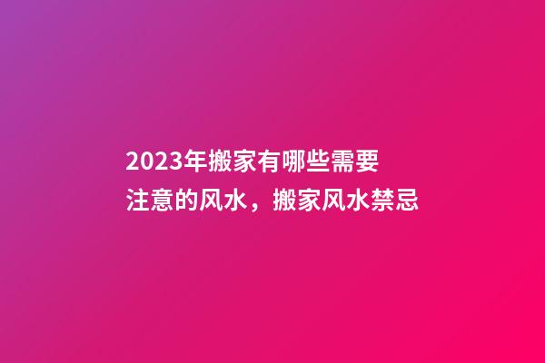 2023年搬家有哪些需要注意的风水，搬家风水禁忌