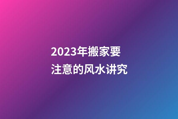2023年搬家要注意的风水讲究