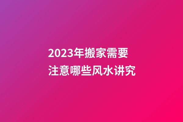 2023年搬家需要注意哪些风水讲究