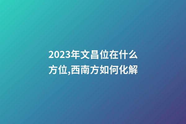 2023年文昌位在什么方位,西南方如何化解