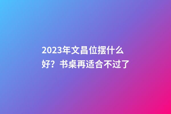 2023年文昌位摆什么好？书桌再适合不过了