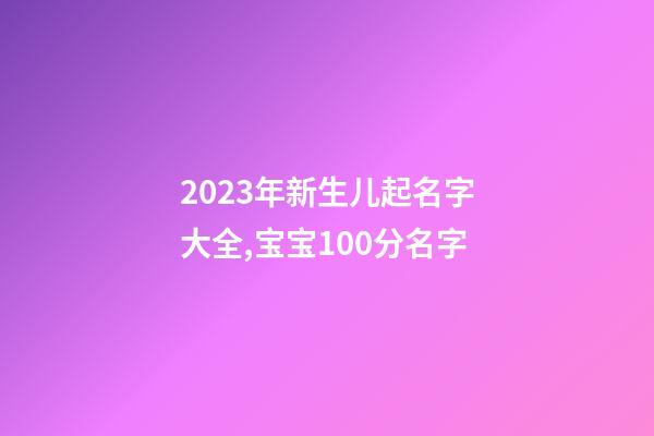 2023年新生儿起名字大全,宝宝100分名字
