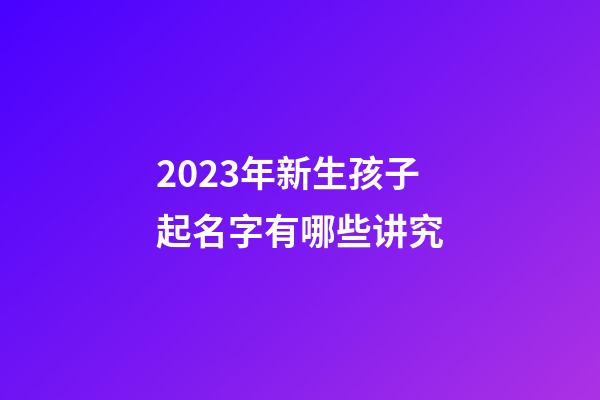 2023年新生孩子起名字有哪些讲究