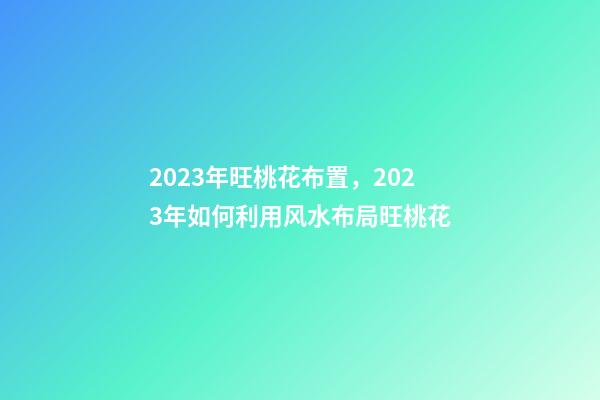 2023年旺桃花布置，2023年如何利用风水布局旺桃花