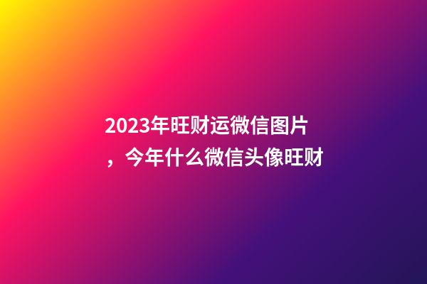 2023年旺财运微信图片，今年什么微信头像旺财