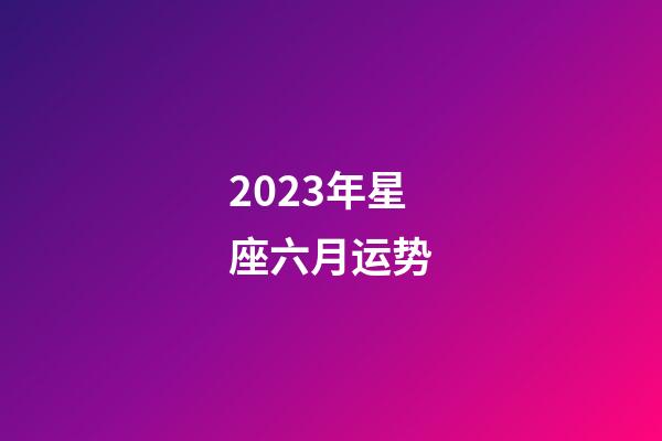 2023年星座六月运势-第1张-星座运势-玄机派
