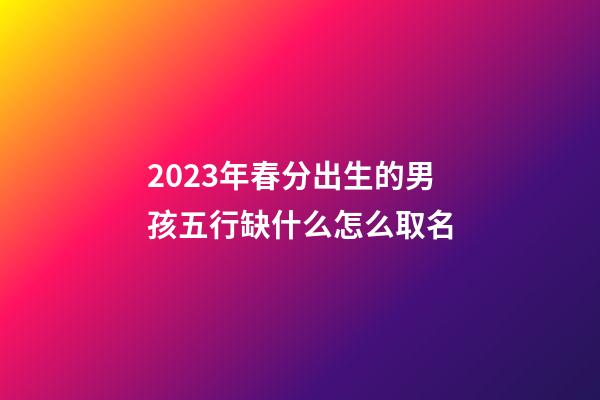2023年春分出生的男孩五行缺什么怎么取名