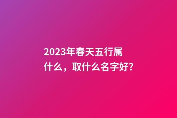 2023年春天五行属什么，取什么名字好？