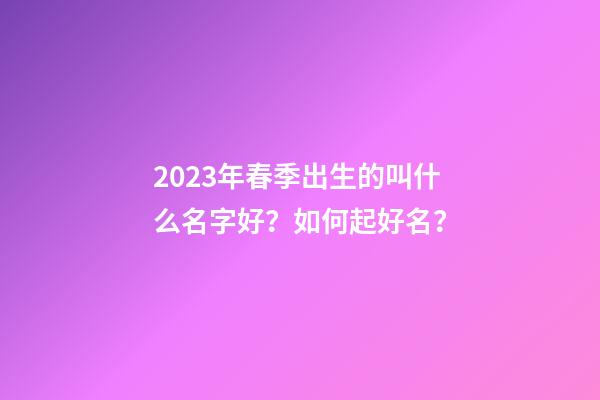 2023年春季出生的叫什么名字好？如何起好名？