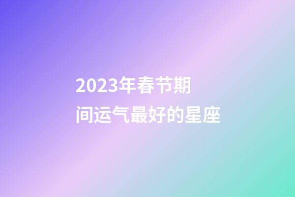 2023年春节期间运气最好的星座