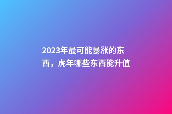 2023年最可能暴涨的东西，虎年哪些东西能升值