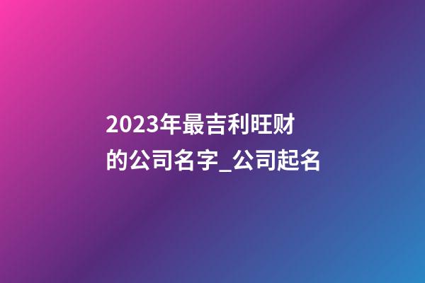 2023年最吉利旺财的公司名字_公司起名-第1张-公司起名-玄机派