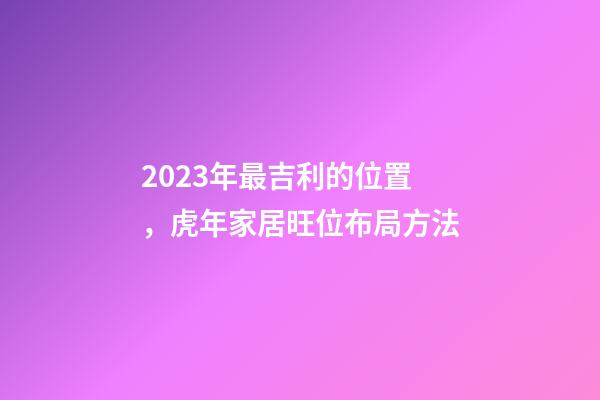 2023年最吉利的位置，虎年家居旺位布局方法