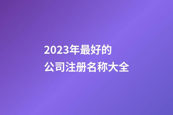 2023年最好的公司注册名称大全-第1张-公司起名-玄机派