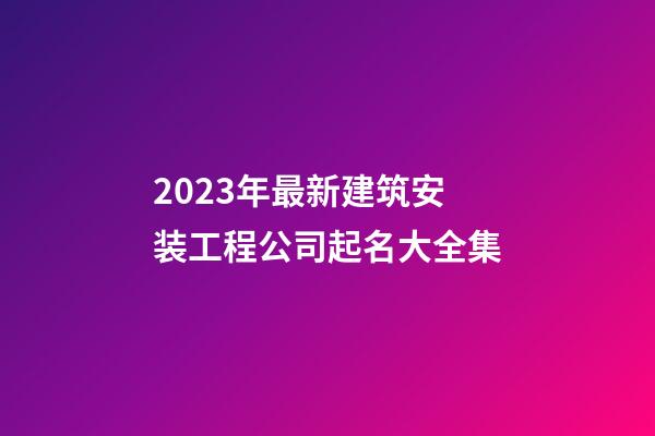 2023年最新建筑安装工程公司起名大全集