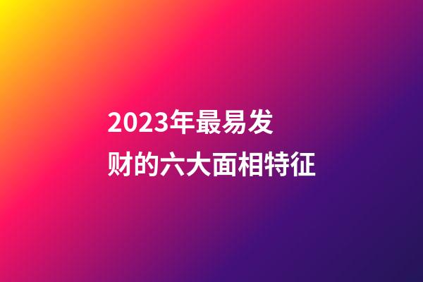 2023年最易发财的六大面相特征