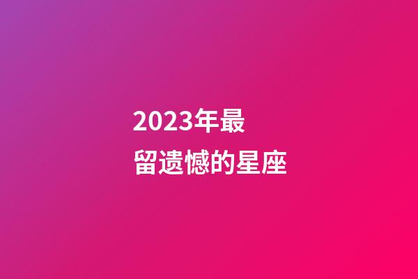 2023年最留遗憾的星座