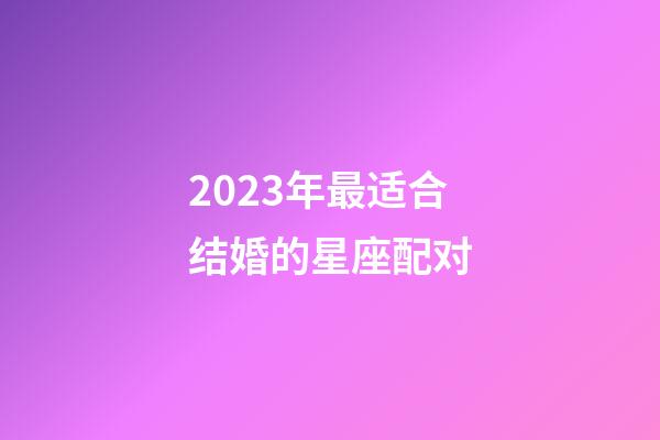 2023年最适合结婚的星座配对-第1张-星座运势-玄机派