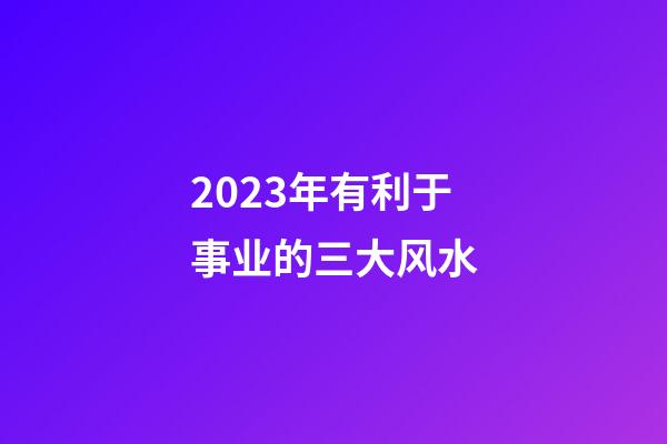 2023年有利于事业的三大风水