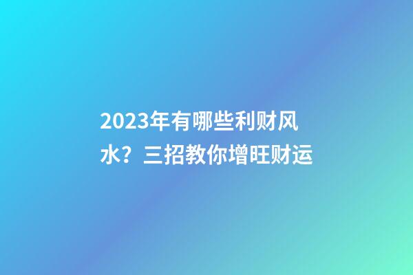 2023年有哪些利财风水？三招教你增旺财运