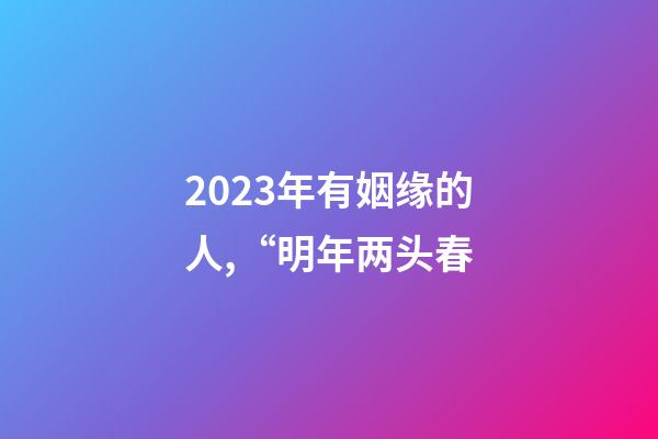 2023年有姻缘的人,“明年两头春-第1张-观点-玄机派