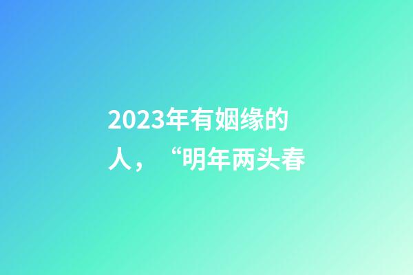 2023年有姻缘的人，“明年两头春-第1张-观点-玄机派