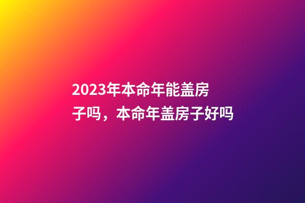 2023年本命年能盖房子吗，本命年盖房子好吗