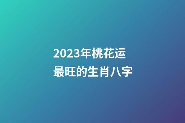 2023年桃花运最旺的生肖八字