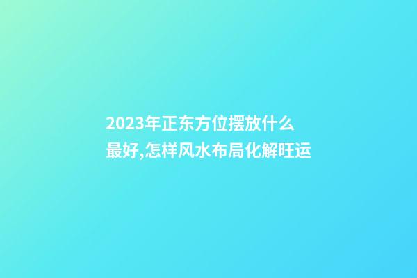 2023年正东方位摆放什么最好,怎样风水布局化解旺运