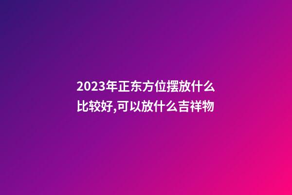 2023年正东方位摆放什么比较好,可以放什么吉祥物