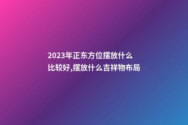 2023年正东方位摆放什么比较好,摆放什么吉祥物布局