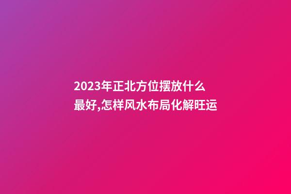 2023年正北方位摆放什么最好,怎样风水布局化解旺运