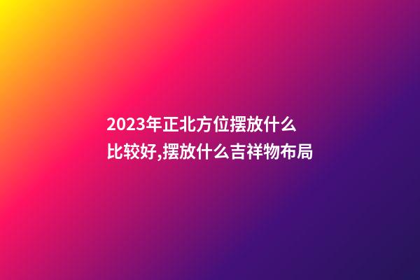 2023年正北方位摆放什么比较好,摆放什么吉祥物布局