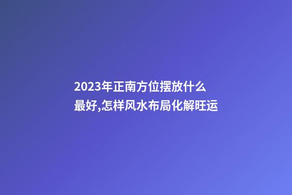 2023年正南方位摆放什么最好,怎样风水布局化解旺运