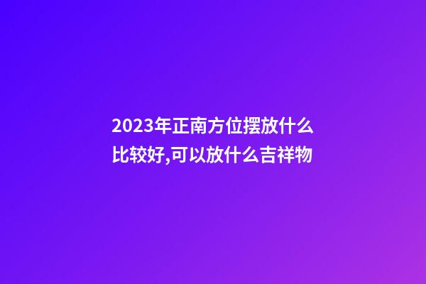 2023年正南方位摆放什么比较好,可以放什么吉祥物