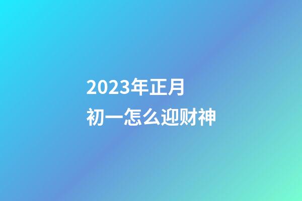 2023年正月初一怎么迎财神