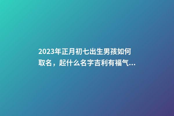 2023年正月初七出生男孩如何取名，起什么名字吉利有福气？