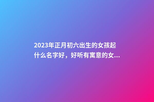 2023年正月初六出生的女孩起什么名字好，好听有寓意的女宝宝名字推荐
