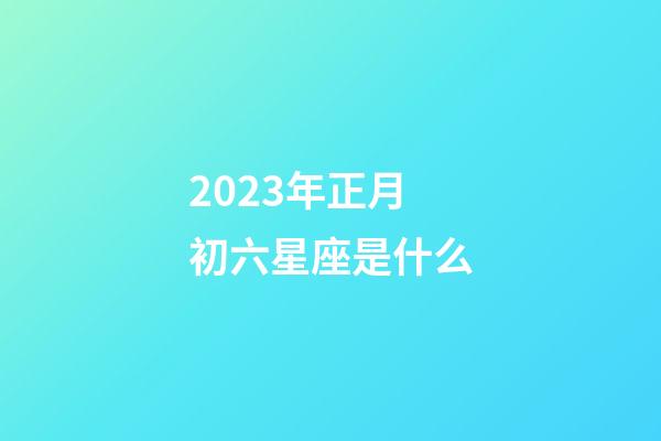 2023年正月初六星座是什么-第1张-星座运势-玄机派