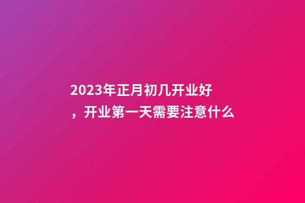 2023年正月初几开业好，开业第一天需要注意什么