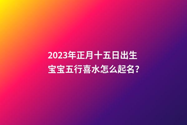2023年正月十五日出生宝宝五行喜水怎么起名？