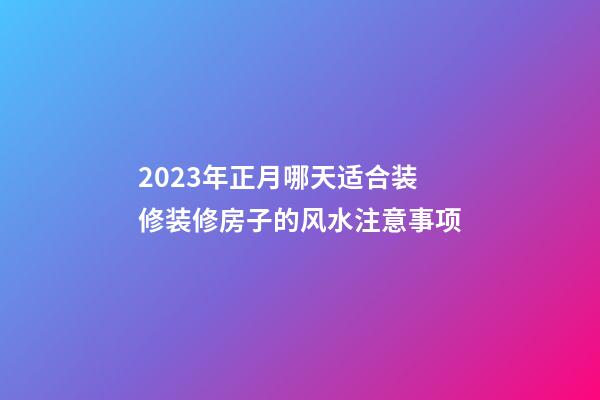 2023年正月哪天适合装修装修房子的风水注意事项
