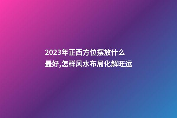 2023年正西方位摆放什么最好,怎样风水布局化解旺运