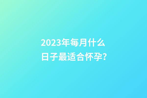 2023年每月什么日子最适合怀孕？