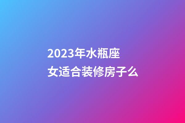 2023年水瓶座女适合装修房子么-第1张-星座运势-玄机派