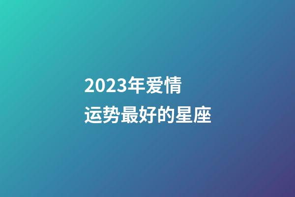 2023年爱情运势最好的星座